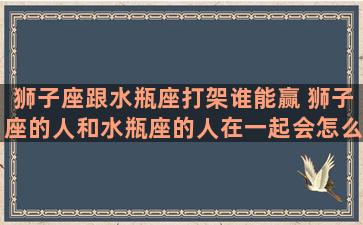 狮子座跟水瓶座打架谁能赢 狮子座的人和水瓶座的人在一起会怎么样